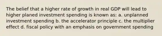 The belief that a higher rate of growth in real GDP will lead to higher planed investment spending is known as: a. unplanned investment spending b. the accelerator principle c. the multiplier effect d. fiscal policy with an emphasis on government spending