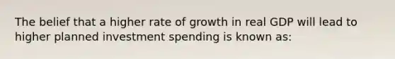 The belief that a higher rate of growth in real GDP will lead to higher planned investment spending is known as: