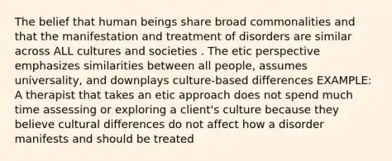 The belief that human beings share broad commonalities and that the manifestation and treatment of disorders are similar across ALL cultures and societies . The etic perspective emphasizes similarities between all people, assumes universality, and downplays culture-based differences EXAMPLE: A therapist that takes an etic approach does not spend much time assessing or exploring a client's culture because they believe cultural differences do not affect how a disorder manifests and should be treated