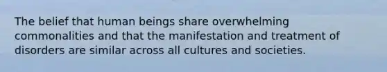 The belief that human beings share overwhelming commonalities and that the manifestation and treatment of disorders are similar across all cultures and societies.