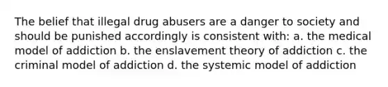 The belief that illegal drug abusers are a danger to society and should be punished accordingly is consistent with: a. the medical model of addiction b. the enslavement theory of addiction c. the criminal model of addiction d. the systemic model of addiction