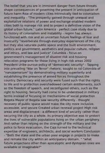 The belief that you are in imminent danger from future threats shape consequences of governing the present in anticipation of future harm Rise of modern cities Intrinsically tied to colonialism and inequality - "The prosperity gained through unequal and exploitative relations of power and exchange enabled modern cities both to manage risk and to project a definitive vision of the global urban future." Latin America - perfect case study due to its history of colonialism and instability - region has always functioned with risk and an uncertain future feelings of fear and insecurity "reverberate through everyday experiences of the city, but they also saturate public space and the built environment, politics and government, aesthetics and popular culture, religion and ethics, and law and justice" Columbia - focus on government's management of disaster risk and housing relocation programs for those living in high risk areas 2002 President Uribe pursue policy of "democratic security" - Tapping into prevailing "War on Terror" rhetoric, sought to rid Colombia of "narcoterrorism" by demonstrating military superiority and establishing the presence of armed forces throughout the country. Democracy and security were fused such that the rights to life and to protection overshadowed certain entitlements, such as the freedom of speech, and reconfigured others, such as the right to housing. Security had come to be understood in military terms instead of focusing on mechanisms of social protection Bogota Mayor of Bogota saw security differently - thought recovery of public space would make the city more inclusive, accessible, and secure Created urban renewal project High risk areas and displacement - a different kind of security rather than securing the city as a whole, its primary objective was to protect the lives of vulnerable populations living on the urban periphery. And rather than relying on the strength of the military and the police to force evacuation, the Caja turned to the technical expertise of engineers, architects, and social workers Conclusion - "Both the state and the urban poor engage in projects to make and remake the city within an anticipatory domain. " "what future projections other than apocalyptic and dystopian ones are available or imaginable?"