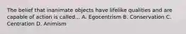 The belief that inanimate objects have lifelike qualities and are capable of action is called... A. Egocentrism B. Conservation C. Centration D. Animism