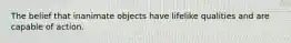 The belief that inanimate objects have lifelike qualities and are capable of action.