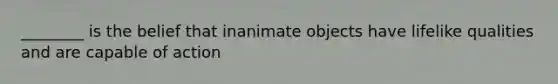 ________ is the belief that inanimate objects have lifelike qualities and are capable of action