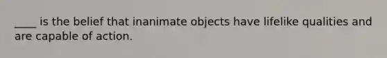 ____ is the belief that inanimate objects have lifelike qualities and are capable of action.