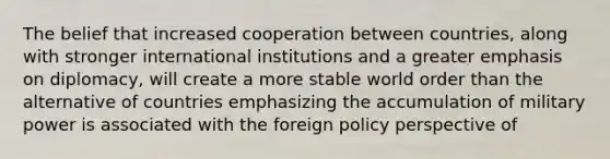 The belief that increased cooperation between countries, along with stronger international institutions and a greater emphasis on diplomacy, will create a more stable world order than the alternative of countries emphasizing the accumulation of military power is associated with the foreign policy perspective of