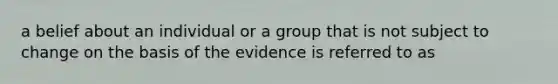 a belief about an individual or a group that is not subject to change on the basis of the evidence is referred to as