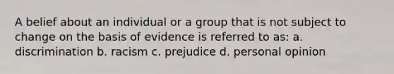 A belief about an individual or a group that is not subject to change on the basis of evidence is referred to as: a. discrimination b. racism c. prejudice d. personal opinion