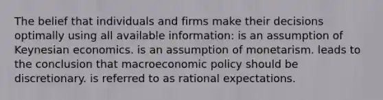 The belief that individuals and firms make their decisions optimally using all available information: is an assumption of Keynesian economics. is an assumption of monetarism. leads to the conclusion that macro<a href='https://www.questionai.com/knowledge/kWbX8L76Bu-economic-policy' class='anchor-knowledge'>economic policy</a> should be discretionary. is referred to as rational expectations.