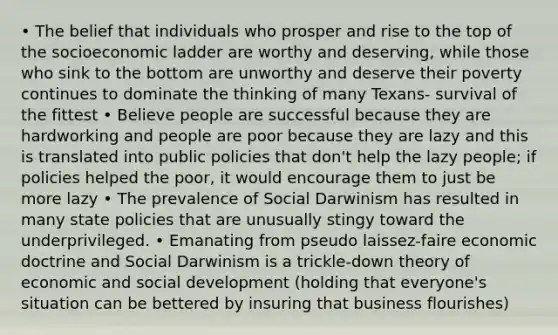 • The belief that individuals who prosper and rise to the top of the socioeconomic ladder are worthy and deserving, while those who sink to the bottom are unworthy and deserve their poverty continues to dominate the thinking of many Texans- survival of the fittest • Believe people are successful because they are hardworking and people are poor because they are lazy and this is translated into public policies that don't help the lazy people; if policies helped the poor, it would encourage them to just be more lazy • The prevalence of Social Darwinism has resulted in many state policies that are unusually stingy toward the underprivileged. • Emanating from pseudo laissez-faire economic doctrine and Social Darwinism is a trickle-down theory of economic and social development (holding that everyone's situation can be bettered by insuring that business flourishes)