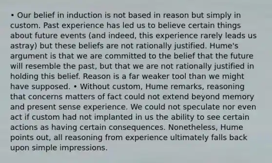 • Our belief in induction is not based in reason but simply in custom. Past experience has led us to believe certain things about future events (and indeed, this experience rarely leads us astray) but these beliefs are not rationally justified. Hume's argument is that we are committed to the belief that the future will resemble the past, but that we are not rationally justified in holding this belief. Reason is a far weaker tool than we might have supposed. • Without custom, Hume remarks, reasoning that concerns matters of fact could not extend beyond memory and present sense experience. We could not speculate nor even act if custom had not implanted in us the ability to see certain actions as having certain consequences. Nonetheless, Hume points out, all reasoning from experience ultimately falls back upon simple impressions.