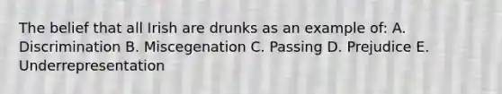 The belief that all Irish are drunks as an example of: A. Discrimination B. Miscegenation C. Passing D. Prejudice E. Underrepresentation