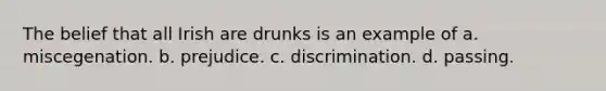 The belief that all Irish are drunks is an example of a. miscegenation. b. prejudice. c. discrimination. d. passing.