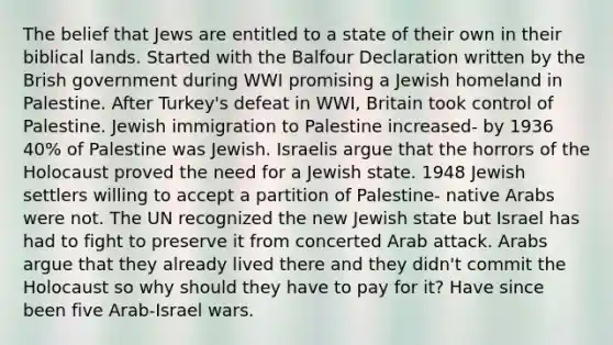 The belief that Jews are entitled to a state of their own in their biblical lands. Started with the Balfour Declaration written by the Brish government during WWI promising a Jewish homeland in Palestine. After Turkey's defeat in WWI, Britain took control of Palestine. Jewish immigration to Palestine increased- by 1936 40% of Palestine was Jewish. Israelis argue that the horrors of the Holocaust proved the need for a Jewish state. 1948 Jewish settlers willing to accept a partition of Palestine- native Arabs were not. The UN recognized the new Jewish state but Israel has had to fight to preserve it from concerted Arab attack. Arabs argue that they already lived there and they didn't commit the Holocaust so why should they have to pay for it? Have since been five Arab-Israel wars.