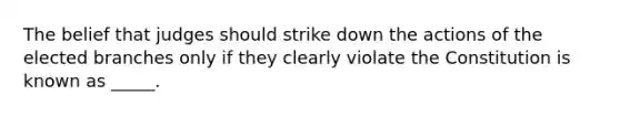 The belief that judges should strike down the actions of the elected branches only if they clearly violate the Constitution is known as _____.