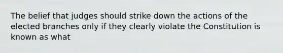 The belief that judges should strike down the actions of the elected branches only if they clearly violate the Constitution is known as what