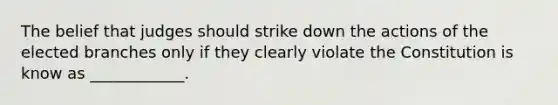 The belief that judges should strike down the actions of the elected branches only if they clearly violate the Constitution is know as ____________.