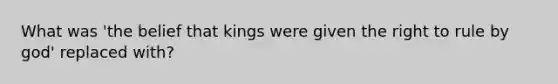 What was 'the belief that kings were given the right to rule by god' replaced with?