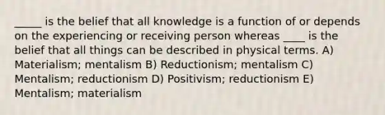 _____ is the belief that all knowledge is a function of or depends on the experiencing or receiving person whereas ____ is the belief that ​all things can be described in physical terms. A) Materialism; mentalism B) Reductionism; mentalism C) Mentalism; reductionism D) Positivism; reductionism E) Mentalism; materialism