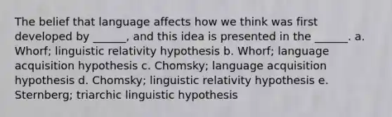 ​The belief that language affects how we think was first developed by ______, and this idea is presented in the ______. a. ​Whorf; linguistic relativity hypothesis b. ​Whorf; language acquisition hypothesis c. ​Chomsky; language acquisition hypothesis d. ​Chomsky; linguistic relativity hypothesis e. ​Sternberg; triarchic linguistic hypothesis