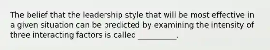 The belief that the leadership style that will be most effective in a given situation can be predicted by examining the intensity of three interacting factors is called __________.