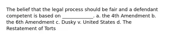 The belief that the legal process should be fair and a defendant competent is based on _____________. ​a. the 4th Amendment ​b. the 6th Amendment ​c. Dusky v. United States ​d. The Restatement of Torts