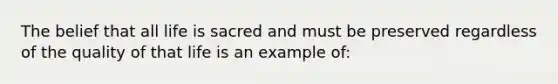 The belief that all life is sacred and must be preserved regardless of the quality of that life is an example of: