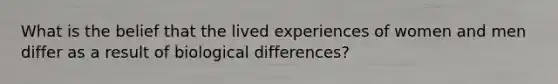 What is the belief that the lived experiences of women and men differ as a result of biological differences?