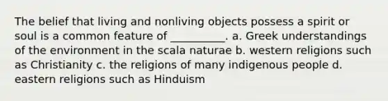 The belief that living and nonliving objects possess a spirit or soul is a common feature of __________. a. Greek understandings of the environment in the scala naturae b. western religions such as Christianity c. the religions of many indigenous people d. eastern religions such as Hinduism