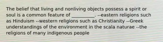 The belief that living and nonliving objects possess a spirit or soul is a common feature of __________. --eastern religions such as Hinduism --western religions such as Christianity --Greek understandings of the environment in the scala naturae --the religions of many indigenous people