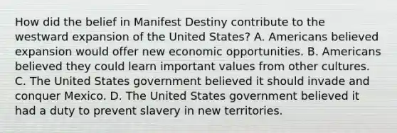 How did the belief in Manifest Destiny contribute to the westward expansion of the United States? A. Americans believed expansion would offer new economic opportunities. B. Americans believed they could learn important values from other cultures. C. The United States government believed it should invade and conquer Mexico. D. The United States government believed it had a duty to prevent slavery in new territories.