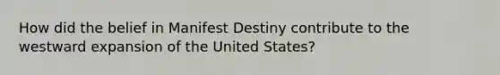 How did the belief in Manifest Destiny contribute to the westward expansion of the United States?