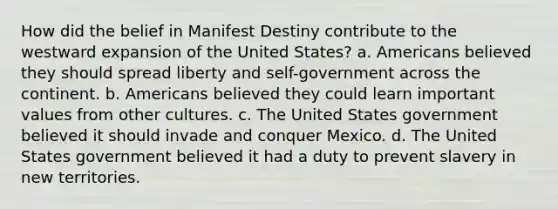 How did the belief in Manifest Destiny contribute to the westward expansion of the United States? a. Americans believed they should spread liberty and self-government across the continent. b. Americans believed they could learn important values from other cultures. c. The United States government believed it should invade and conquer Mexico. d. The United States government believed it had a duty to prevent slavery in new territories.