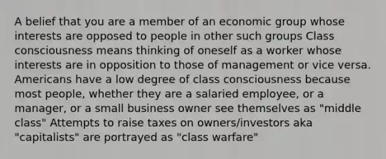 A belief that you are a member of an economic group whose interests are opposed to people in other such groups Class consciousness means thinking of oneself as a worker whose interests are in opposition to those of management or vice versa. Americans have a low degree of class consciousness because most people, whether they are a salaried employee, or a manager, or a small business owner see themselves as "middle class" Attempts to raise taxes on owners/investors aka "capitalists" are portrayed as "class warfare"