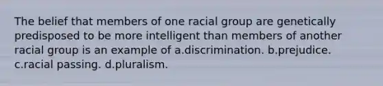 The belief that members of one racial group are genetically predisposed to be more intelligent than members of another racial group is an example of a.discrimination. b.prejudice. c.racial passing. d.pluralism.