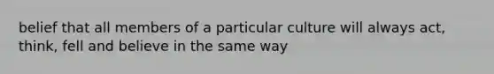 belief that all members of a particular culture will always act, think, fell and believe in the same way