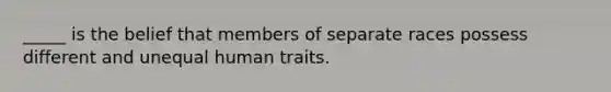 _____ is the belief that members of separate races possess different and unequal human traits.