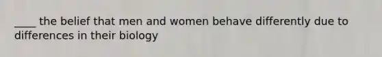 ____ the belief that men and women behave differently due to differences in their biology