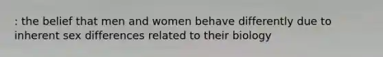 : the belief that men and women behave differently due to inherent sex differences related to their biology