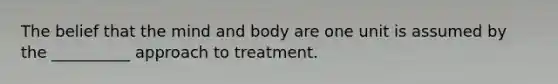 The belief that the mind and body are one unit is assumed by the __________ approach to treatment.