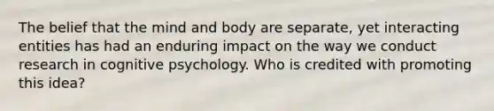 The belief that the mind and body are separate, yet interacting entities has had an enduring impact on the way we conduct research in cognitive psychology. Who is credited with promoting this idea?