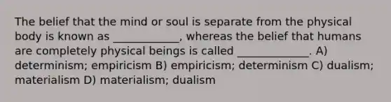 The belief that the mind or soul is separate from the physical body is known as ____________, whereas the belief that humans are completely physical beings is called _____________. A) determinism; empiricism B) empiricism; determinism C) dualism; materialism D) materialism; dualism