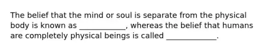 The belief that the mind or soul is separate from the physical body is known as ____________, whereas the belief that humans are completely physical beings is called _____________.