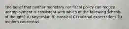 The belief that neither monetary nor fiscal policy can reduce unemployment is consistent with which of the following schools of thought? A) Keynesian B) classical C) rational expectations D) modern consensus