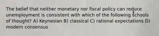 The belief that neither monetary nor fiscal policy can reduce unemployment is consistent with which of the following schools of thought? A) Keynesian B) classical C) rational expectations D) modern consensus