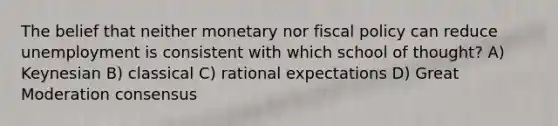 The belief that neither monetary nor <a href='https://www.questionai.com/knowledge/kPTgdbKdvz-fiscal-policy' class='anchor-knowledge'>fiscal policy</a> can reduce unemployment is consistent with which school of thought? A) Keynesian B) classical C) rational expectations D) Great Moderation consensus