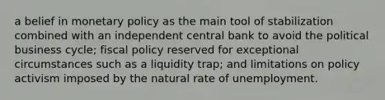 a belief in monetary policy as the main tool of stabilization combined with an independent central bank to avoid the political business cycle; fiscal policy reserved for exceptional circumstances such as a liquidity trap; and limitations on policy activism imposed by the natural rate of unemployment.