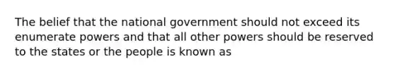 The belief that the national government should not exceed its enumerate powers and that all other powers should be reserved to the states or the people is known as