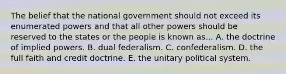 The belief that the national government should not exceed its enumerated powers and that all other powers should be reserved to the states or the people is known as... A. the doctrine of implied powers. B. dual federalism. C. confederalism. D. the full faith and credit doctrine. E. the unitary political system.